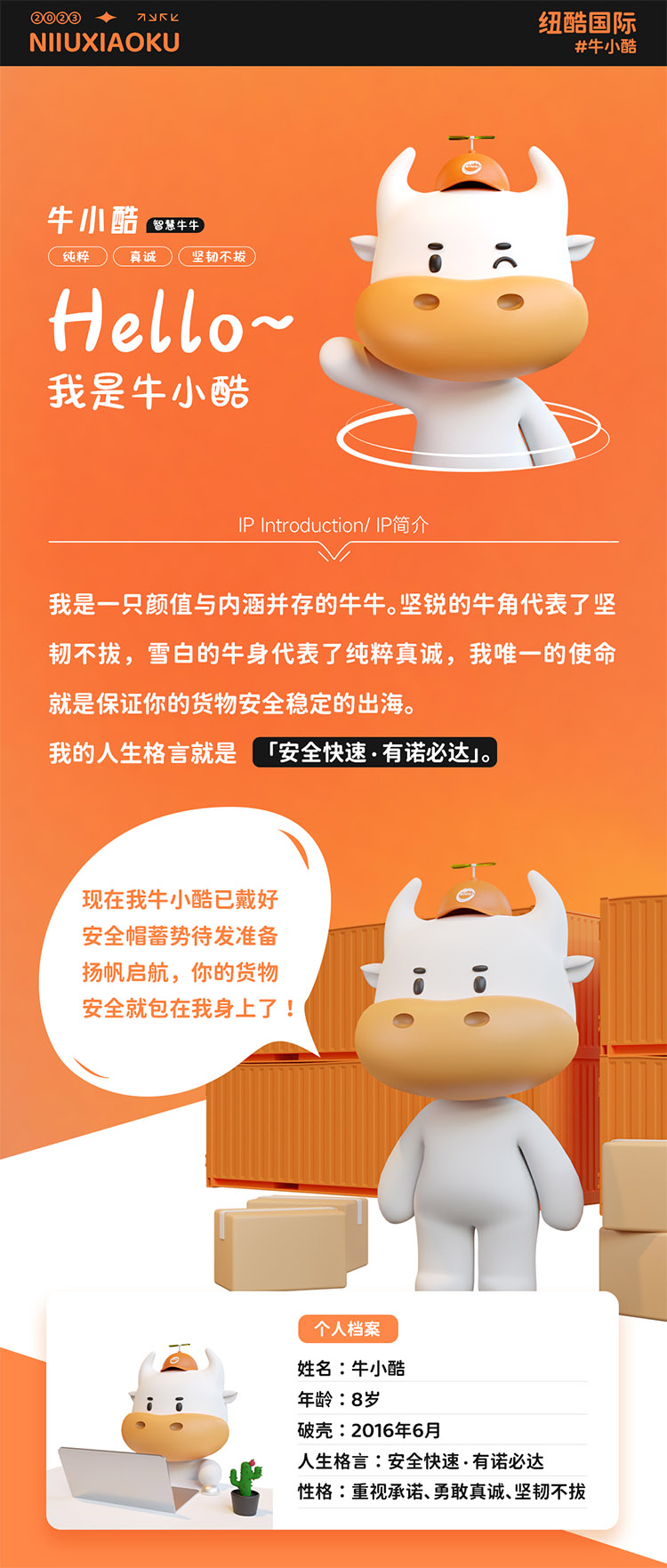 姓名:牛小酷
年齡:8歲;破殼:2016年6月;人生格言:安全快速有諾必達(dá)性格:重視承諾、勇敢真誠、堅(jiān)韌不拔
2016年的我還只是個物流練習(xí)生，經(jīng)過8年錘煉磨礪如今我已C位出道，全面發(fā)展海運(yùn)、空運(yùn)、陸運(yùn)樣樣精通帶你來看看不同工作狀態(tài)下的我。